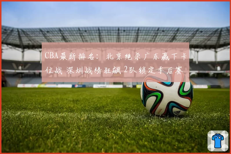 CBA最新排名：北京绝杀广东赢下卡位战 深圳战绩狂飙 2队锁定季后赛