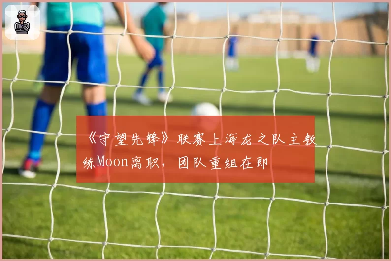 《守望先锋》联赛上海龙之队主教练Moon离职，团队重组在即