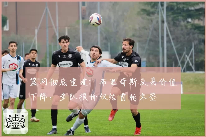 篮网彻底重建：布里奇斯交易价值下降，多队报价仅给首轮末签
