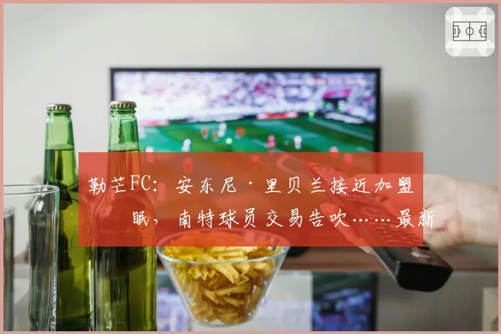 勒芒FC:安东尼·里贝兰接近加盟亚眠,南特球员交易告吹……最新进展