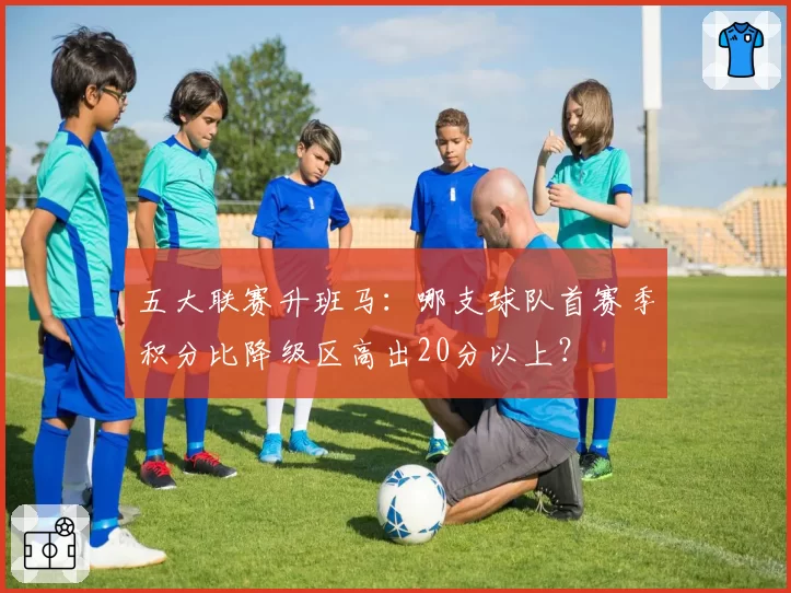五大联赛升班马：哪支球队首赛季积分比降级区高出20分以上？