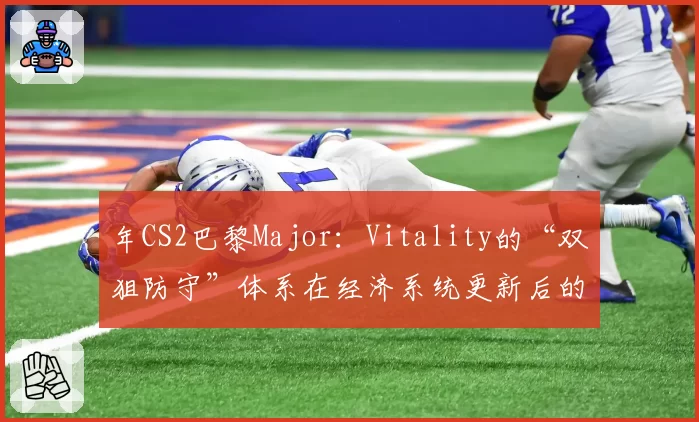 年CS2巴黎Major：Vitality的“双狙防守”体系在经济系统更新后的战术地位前瞻