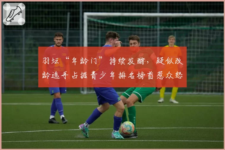 羽坛“年龄门”持续发酵，疑似改龄选手占据青少年排名榜首惹众怒