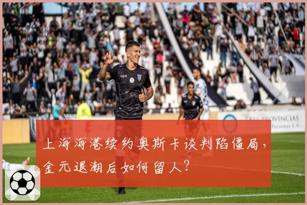 上海海港续约奥斯卡谈判陷僵局，金元退潮后如何留人？