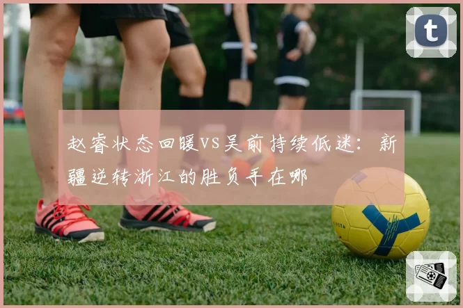 赵睿状态回暖vs吴前持续低迷:新疆逆转浙江的胜负手在哪