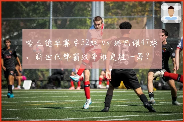 哈兰德单赛季52球 vs 姆巴佩47球，新世代锋霸效率谁更胜一筹？