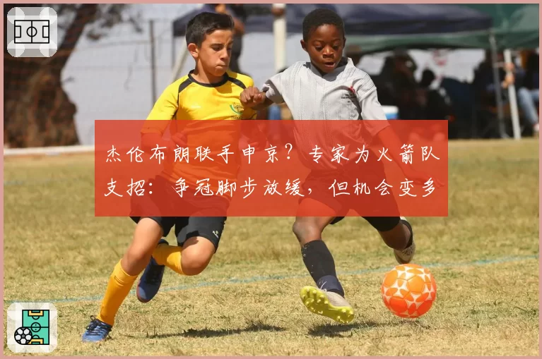 杰伦布朗联手申京？专家为火箭队支招：争冠脚步放缓，但机会变多