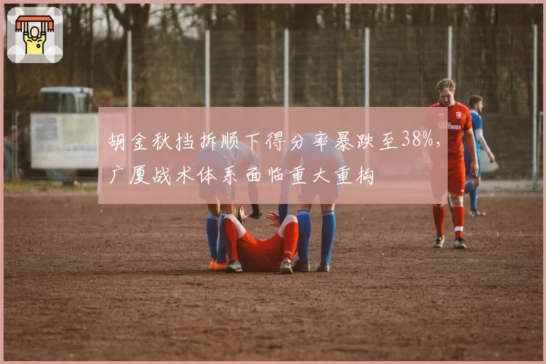 胡金秋挡拆顺下得分率暴跌至38%,广厦战术体系面临重大重构