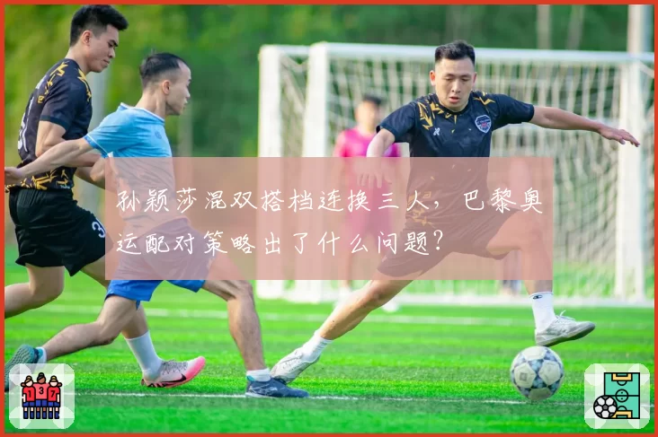 孙颖莎混双搭档连换三人，巴黎奥运配对策略出了什么问题？