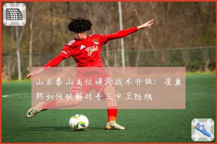 山东泰山高位逼抢战术升级：崔康熙如何破解对手三中卫防线