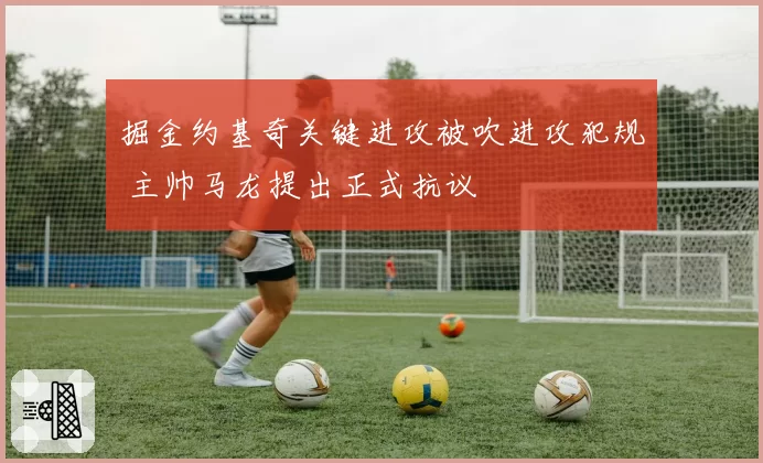 掘金约基奇关键进攻被吹进攻犯规 主帅马龙提出正式抗议