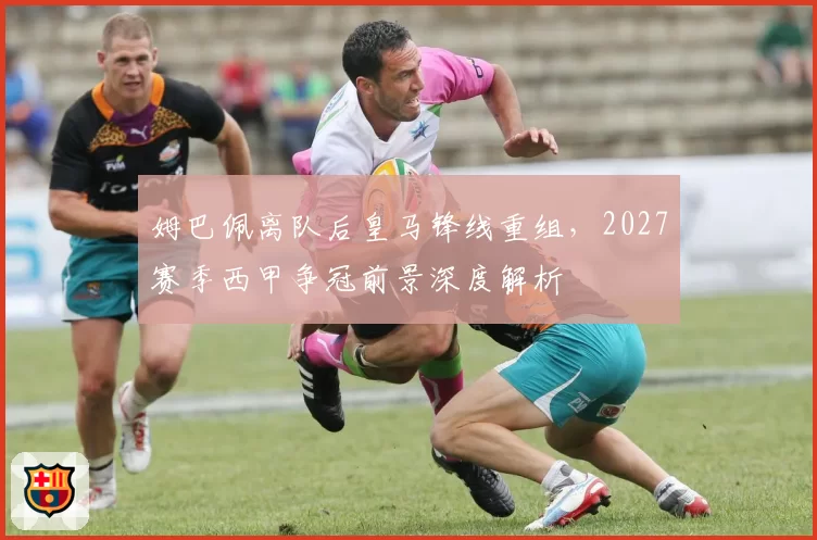 姆巴佩离队后皇马锋线重组,2027赛季西甲争冠前景深度解析