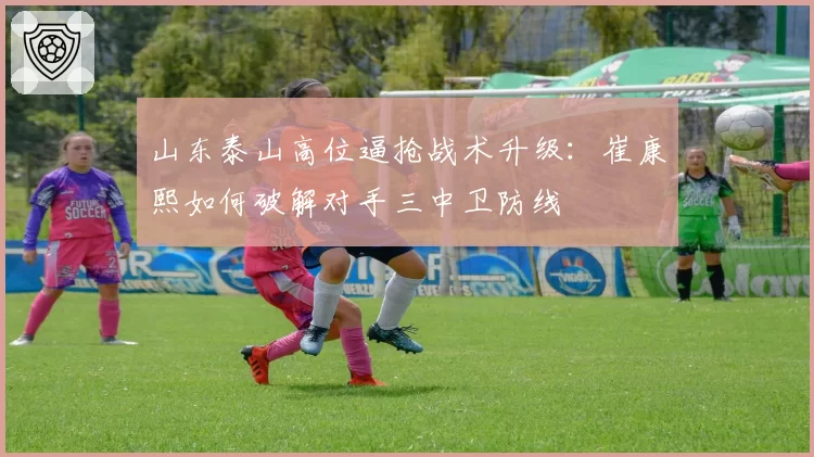 山东泰山高位逼抢战术升级：崔康熙如何破解对手三中卫防线