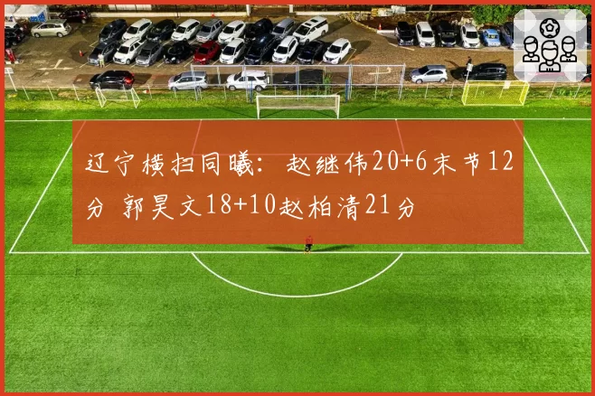 辽宁横扫同曦：赵继伟20+6末节12分 郭昊文18+10赵柏清21分