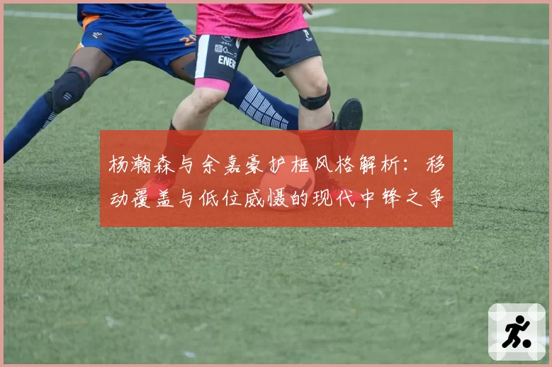 杨瀚森与余嘉豪护框风格解析：移动覆盖与低位威慑的现代中锋之争