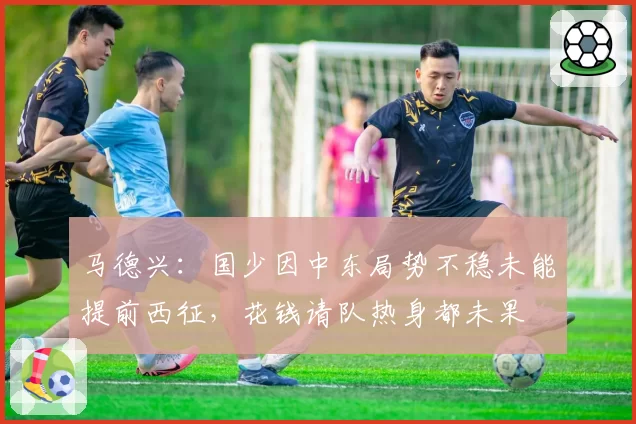 马德兴：国少因中东局势不稳未能提前西征，花钱请队热身都未果