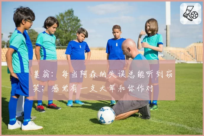 基翁：每当阿森纳失误总能听到窃笑；感觉有一支大军和你作对