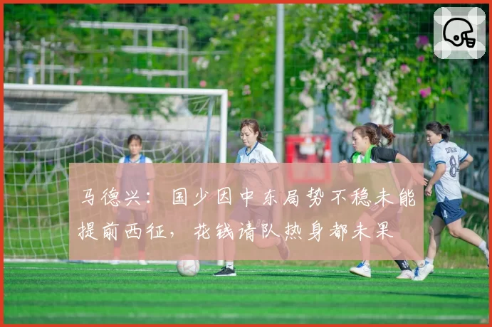 马德兴：国少因中东局势不稳未能提前西征，花钱请队热身都未果