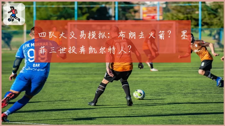 四队大交易模拟:布朗去火箭? 墨菲三世投奔凯尔特人?
