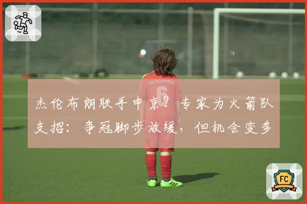 杰伦布朗联手申京？专家为火箭队支招：争冠脚步放缓，但机会变多