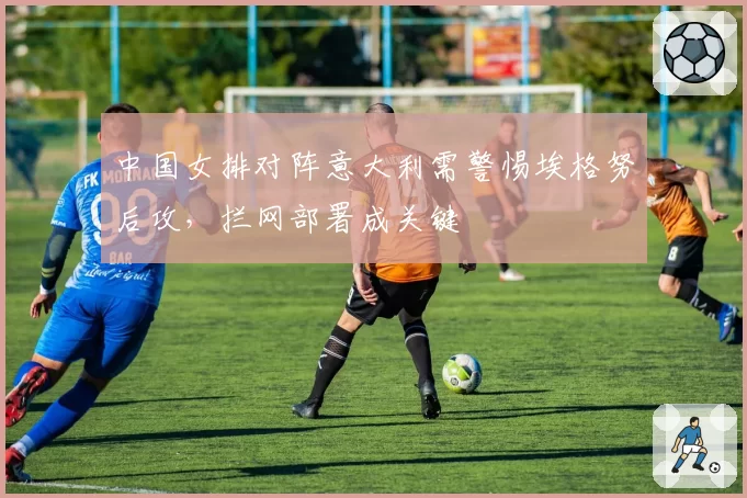 中国女排对阵意大利需警惕埃格努后攻，拦网部署成关键