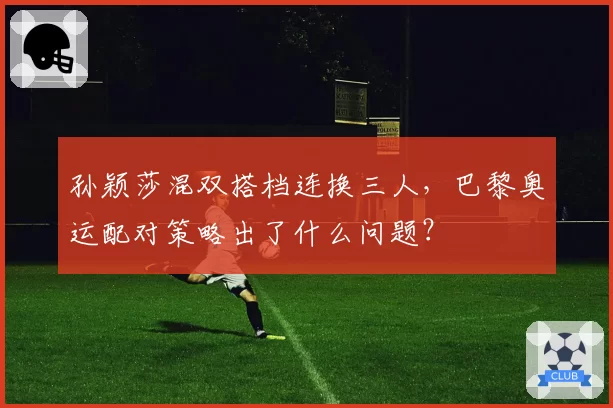 孙颖莎混双搭档连换三人，巴黎奥运配对策略出了什么问题？