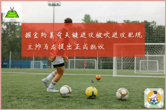 掘金约基奇关键进攻被吹进攻犯规 主帅马龙提出正式抗议