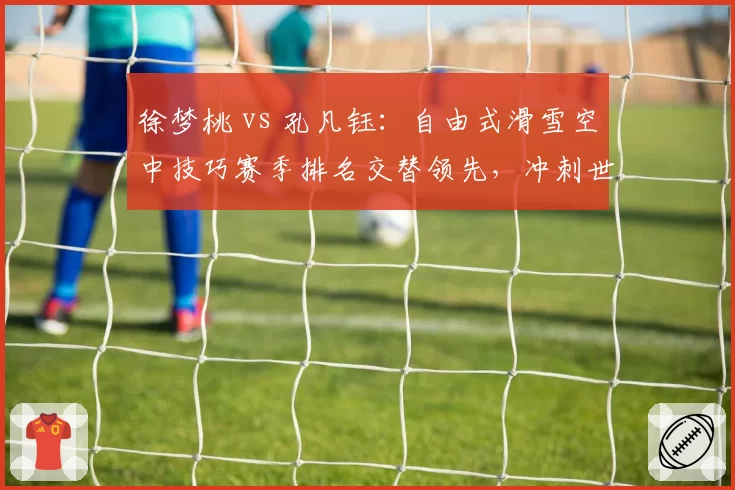 徐梦桃 vs 孔凡钰：自由式滑雪空中技巧赛季排名交替领先，冲刺世锦赛直通资格