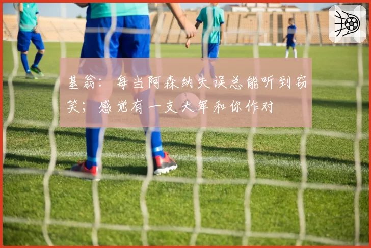 基翁:每当阿森纳失误总能听到窃笑;感觉有一支大军和你作对
