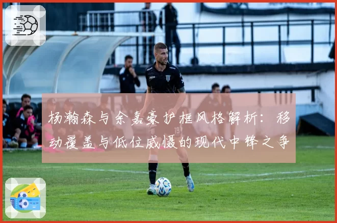 杨瀚森与余嘉豪护框风格解析：移动覆盖与低位威慑的现代中锋之争