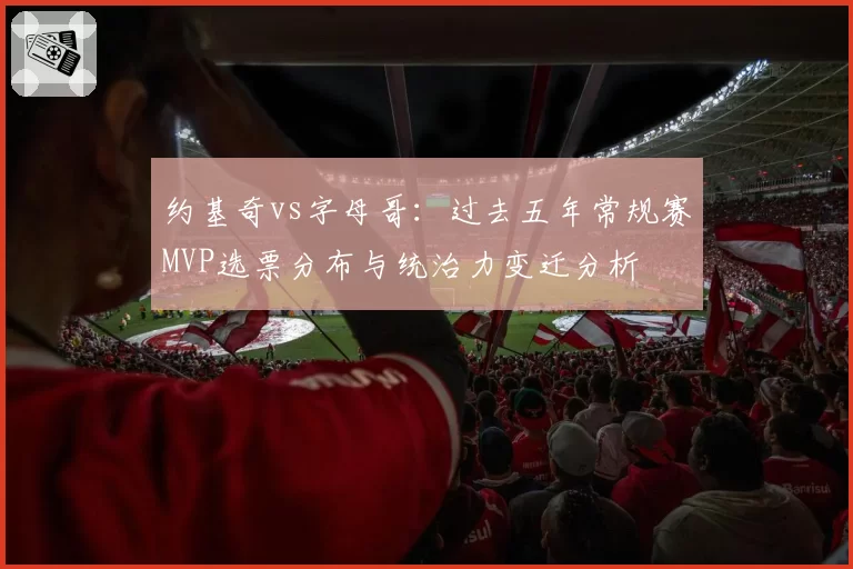 约基奇vs字母哥：过去五年常规赛MVP选票分布与统治力变迁分析