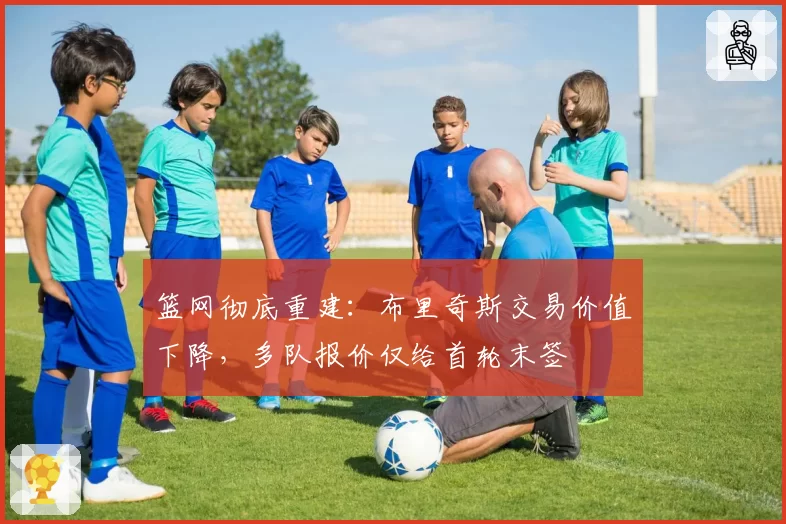 篮网彻底重建:布里奇斯交易价值下降,多队报价仅给首轮末签
