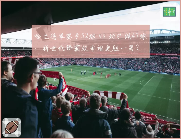 哈兰德单赛季52球 vs 姆巴佩47球，新世代锋霸效率谁更胜一筹？