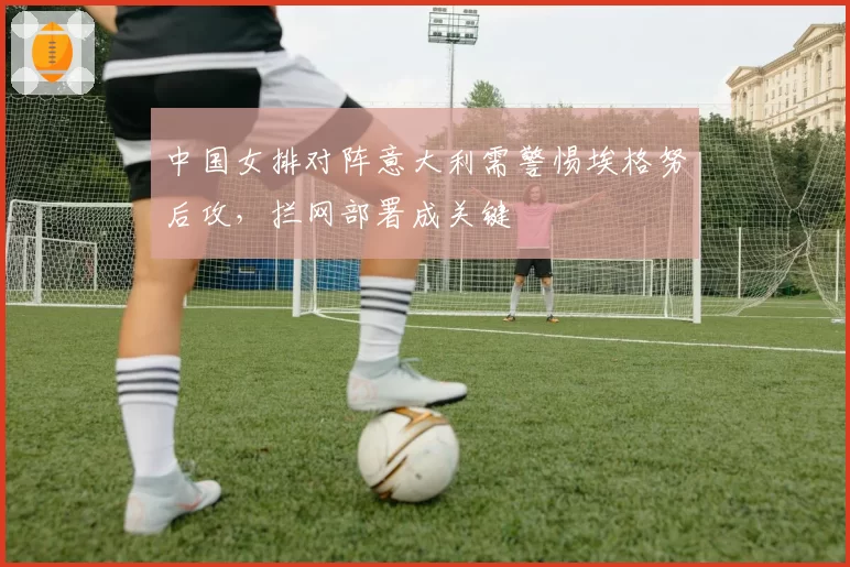 中国女排对阵意大利需警惕埃格努后攻，拦网部署成关键