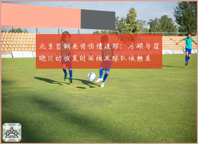 北京首钢老将伤情追踪：方硕与翟晓川的恢复时间线及球队依赖度