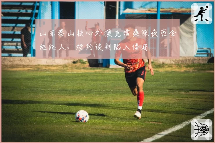 山东泰山核心外援克雷桑深夜密会经纪人，续约谈判陷入僵局