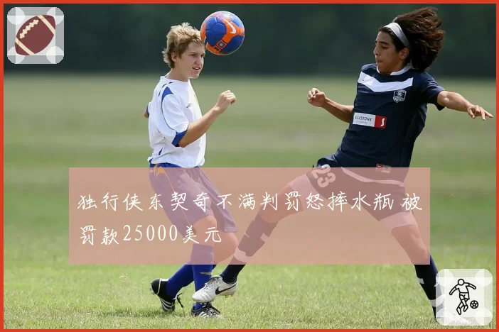 独行侠东契奇不满判罚怒摔水瓶 被罚款25000美元