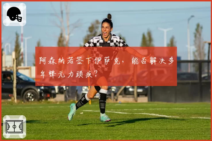 阿森纳若签下伊萨克,能否解决多年锋无力顽疾?