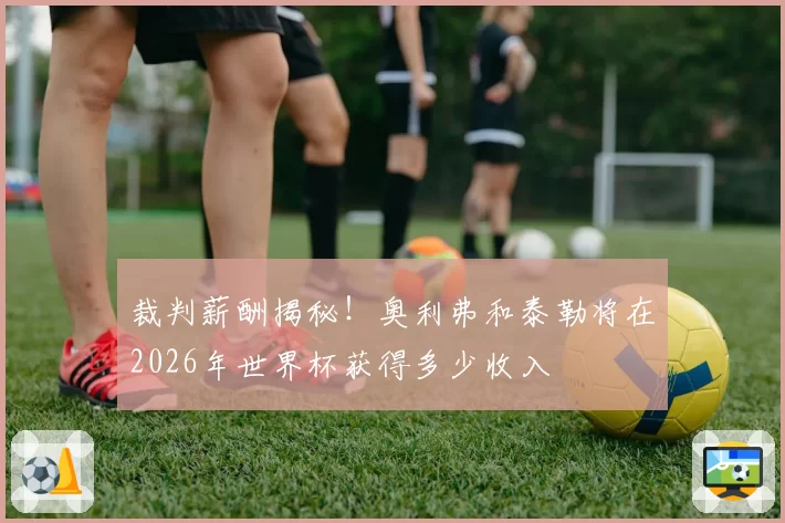 裁判薪酬揭秘!奥利弗和泰勒将在2026年世界杯获得多少收入