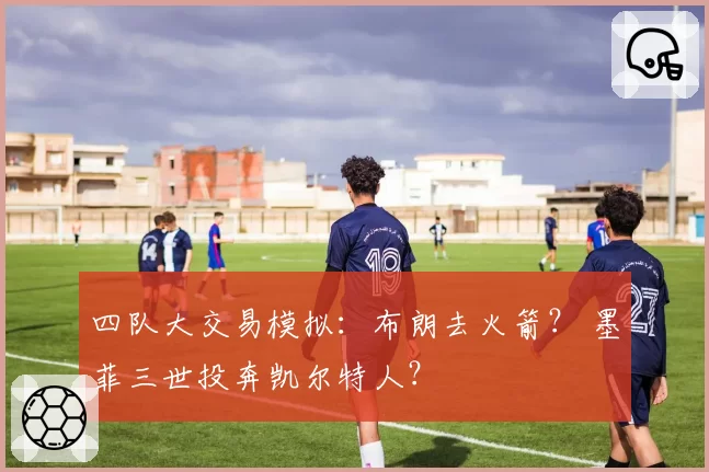 四队大交易模拟:布朗去火箭? 墨菲三世投奔凯尔特人?