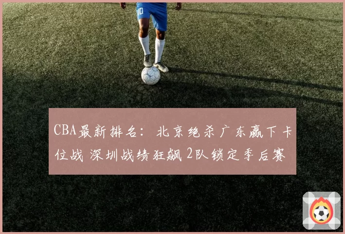 CBA最新排名:北京绝杀广东赢下卡位战 深圳战绩狂飙 2队锁定季后赛